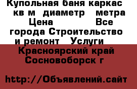 Купольная-баня-каркас 12 кв.м. диаметр 4 метра  › Цена ­ 32 000 - Все города Строительство и ремонт » Услуги   . Красноярский край,Сосновоборск г.